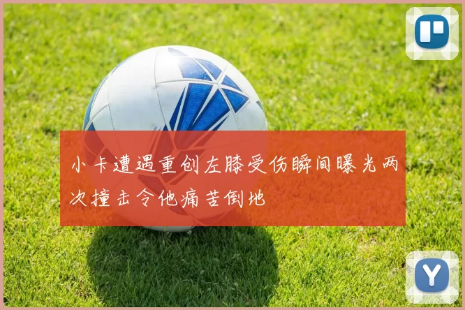 小卡遭遇重创左膝受伤瞬间曝光两次撞击令他痛苦倒地