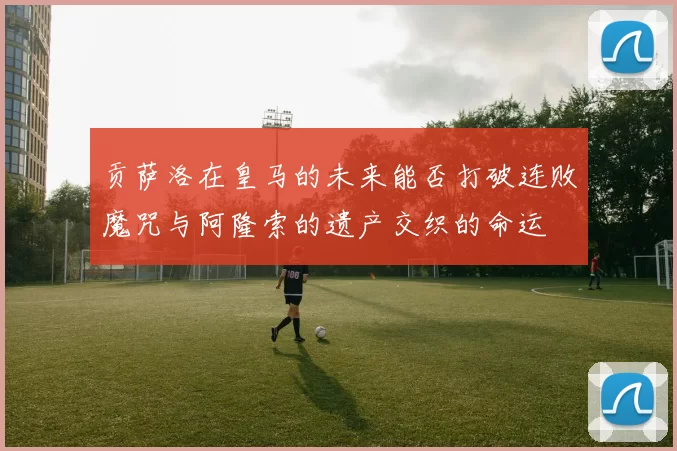 贡萨洛在皇马的未来能否打破连败魔咒与阿隆索的遗产交织的命运