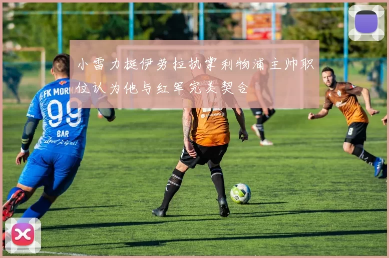 小雷力挺伊劳拉执掌利物浦主帅职位认为他与红军完美契合