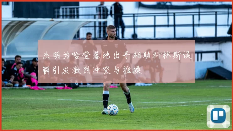 杰明为哈登落地出手相助科林斯误解引发激烈冲突与推搡