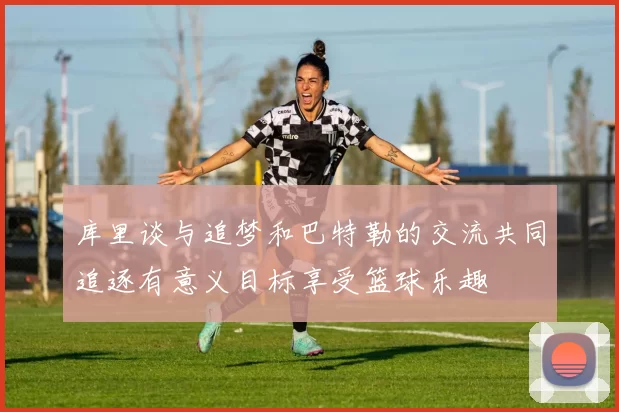 库里谈与追梦和巴特勒的交流共同追逐有意义目标享受篮球乐趣