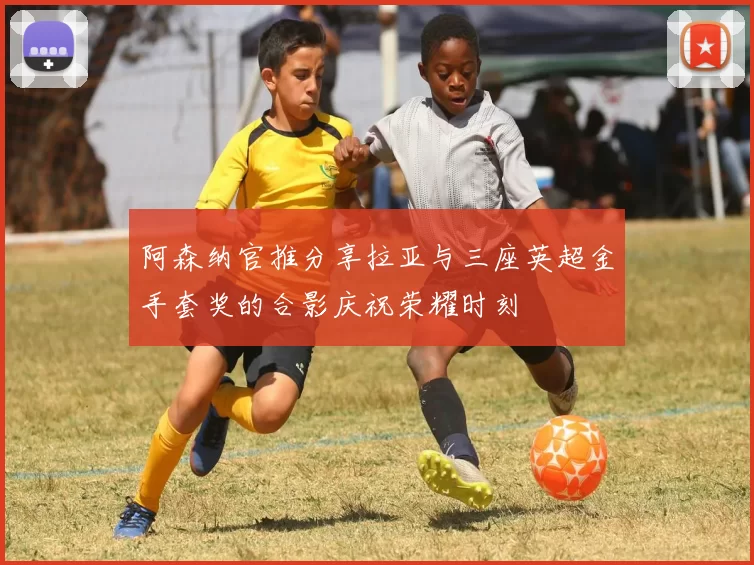 阿森纳官推分享拉亚与三座英超金手套奖的合影庆祝荣耀时刻